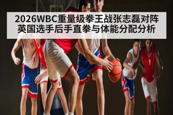 2026WBC重量级拳王战张志磊对阵英国选手后手直拳与体能分配分析