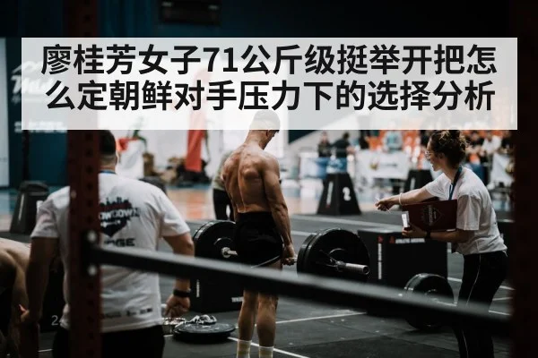 廖桂芳女子71公斤级挺举开把怎么定朝鲜对手压力下的选择分析