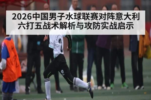 2026中国男子水球联赛对阵意大利六打五战术解析与攻防实战启示